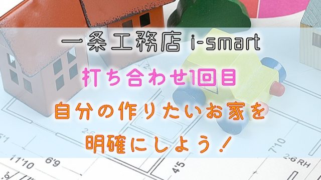 一条工務店 i-smart【打ち合わせ1回目】自分の作りたいお家を明確にしよう！