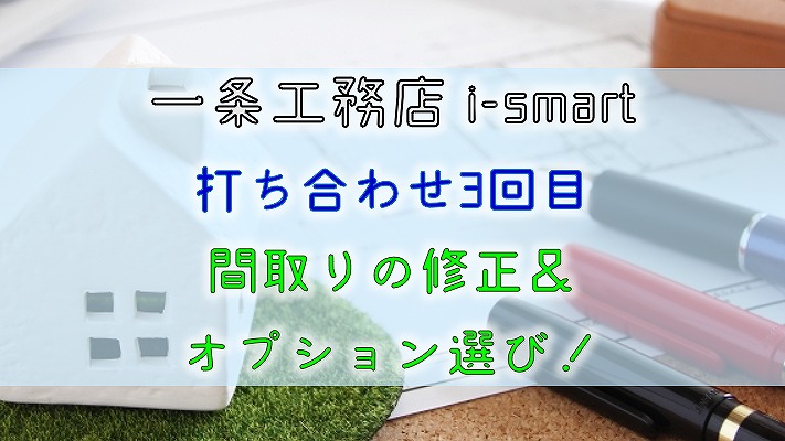 一条工務店 i-smart【打ち合わせ3回目】間取りの修正＆オプション選び！