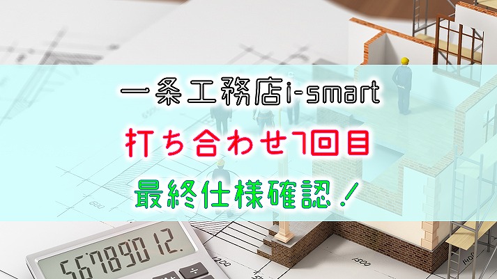 一条工務店 i-smart【打ち合わせ7回目】最終仕様確認！