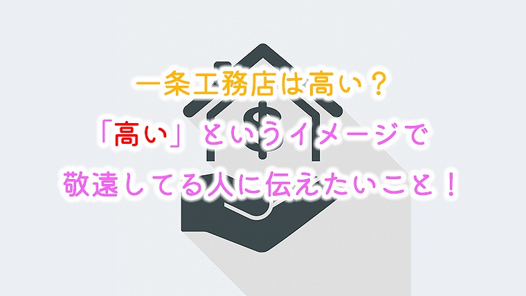 一条工務店は高い？「高い」というイメージで敬遠してる人に伝えたいこと！