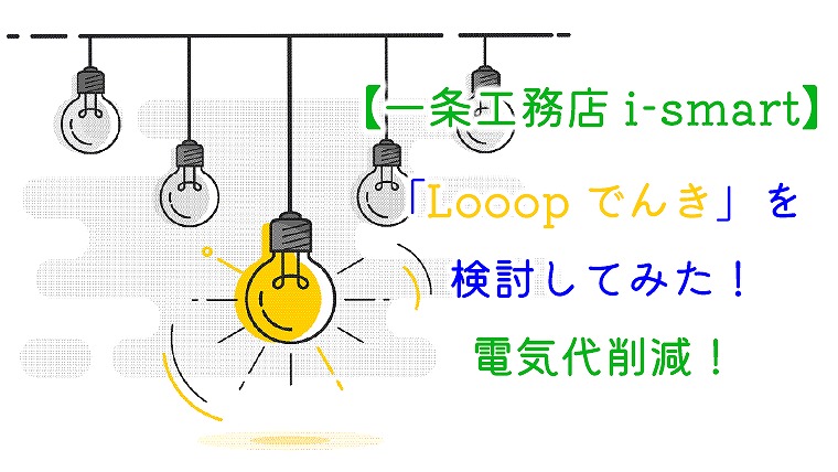 【一条工務店 i-smart】「Looopでんき」を検討してみた！電気代削減