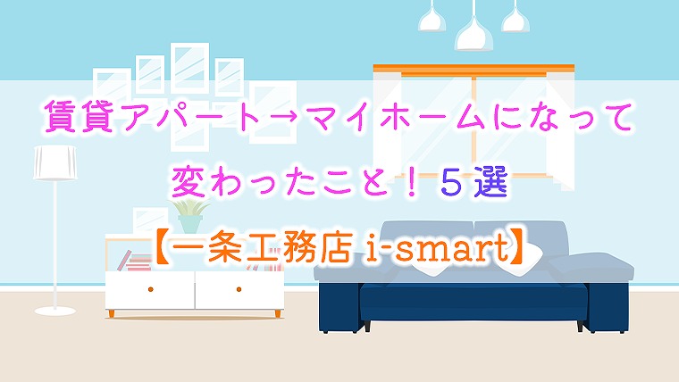 賃貸アパート→マイホームになって変わったこと！5選【一条工務店 i-smart】