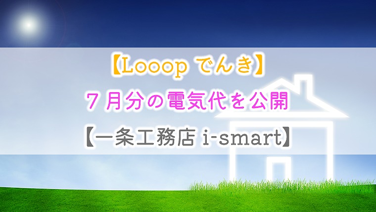 【Looopでんき】7月分の電気代を公開【一条工務店 i-smart】